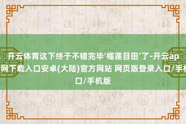 开云体育这下终于不错完毕‘榴莲目田’了-开云app官网下载入口安卓(大陆)官方网站 网页版登录入口/手机版