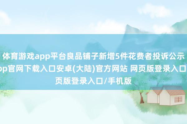 体育游戏app平台良品铺子新增5件花费者投诉公示-开云app官网下载入口安卓(大陆)官方网站 网页版登录入口/手机版