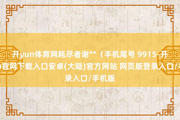 开yun体育网耗尽者谢**（手机尾号 9915-开云app官网下载入口安卓(大陆)官方网站 网页版登录入口/手机版