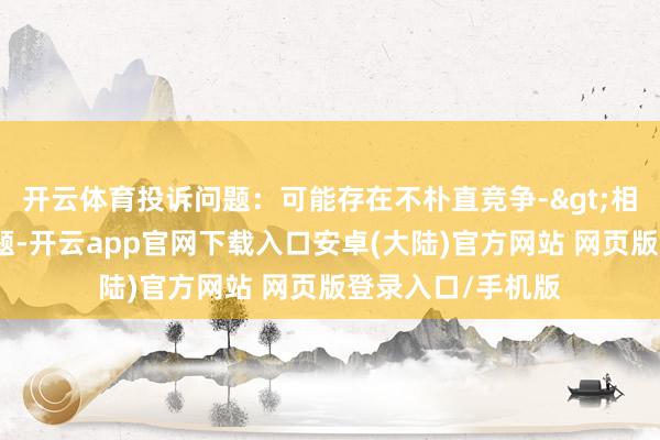 开云体育投诉问题：可能存在不朴直竞争->相聚不朴直竞争问题-开云app官网下载入口安卓(大陆)官方网站 网页版登录入口/手机版
