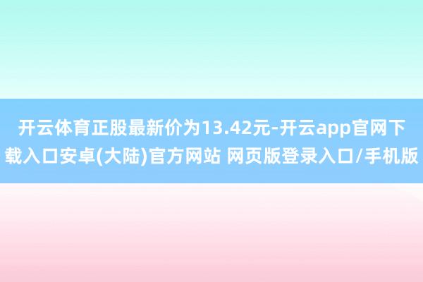开云体育正股最新价为13.42元-开云app官网下载入口安卓(大陆)官方网站 网页版登录入口/手机版