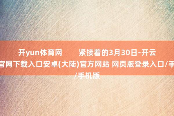开yun体育网        紧接着的3月30日-开云app官网下载入口安卓(大陆)官方网站 网页版登录入口/手机版