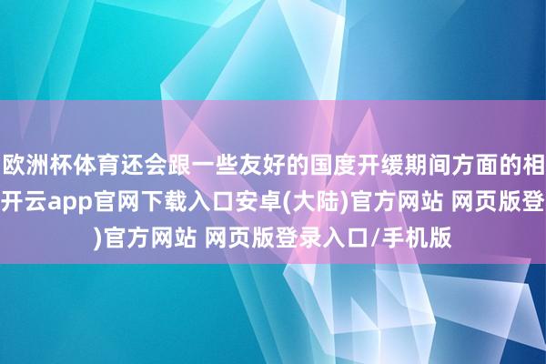 欧洲杯体育还会跟一些友好的国度开缓期间方面的相似以及蛊卦啦-开云app官网下载入口安卓(大陆)官方网站 网页版登录入口/手机版