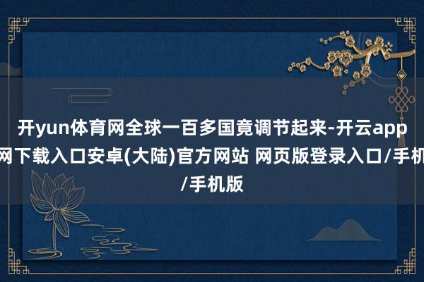 开yun体育网全球一百多国竟调节起来-开云app官网下载入口安卓(大陆)官方网站 网页版登录入口/手机版