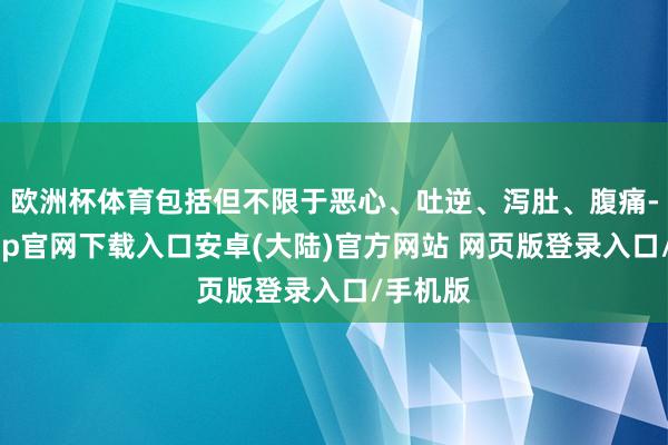 欧洲杯体育包括但不限于恶心、吐逆、泻肚、腹痛-开云app官网下载入口安卓(大陆)官方网站 网页版登录入口/手机版