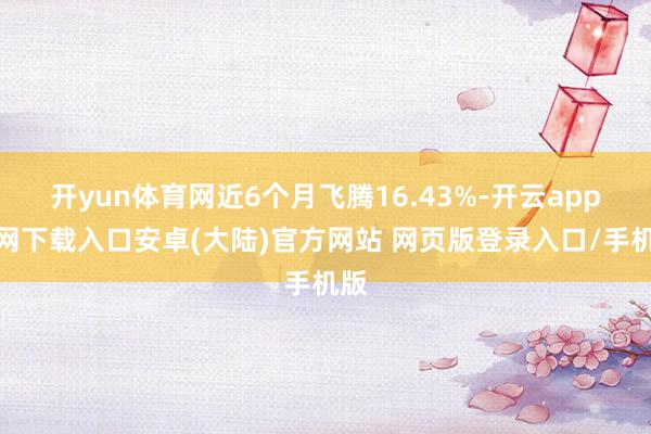开yun体育网近6个月飞腾16.43%-开云app官网下载入口安卓(大陆)官方网站 网页版登录入口/手机版