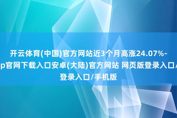 开云体育(中国)官方网站近3个月高涨24.07%-开云app官网下载入口安卓(大陆)官方网站 网页版登录入口/手机版