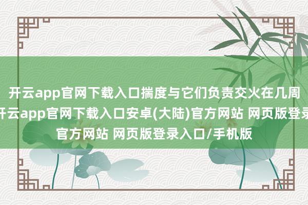 开云app官网下载入口揣度与它们负责交火在几周内就会发生-开云app官网下载入口安卓(大陆)官方网站 网页版登录入口/手机版
