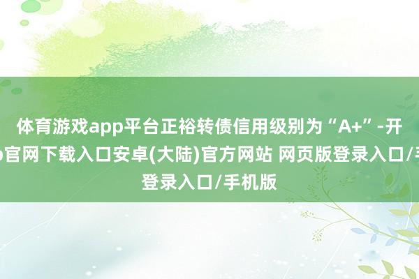 体育游戏app平台正裕转债信用级别为“A+”-开云app官网下载入口安卓(大陆)官方网站 网页版登录入口/手机版