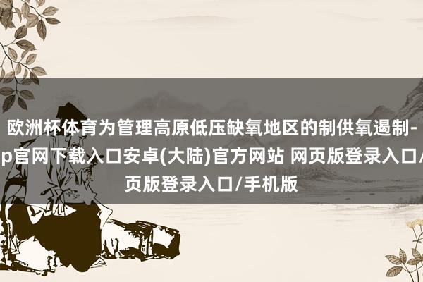 欧洲杯体育为管理高原低压缺氧地区的制供氧遏制-开云app官网下载入口安卓(大陆)官方网站 网页版登录入口/手机版