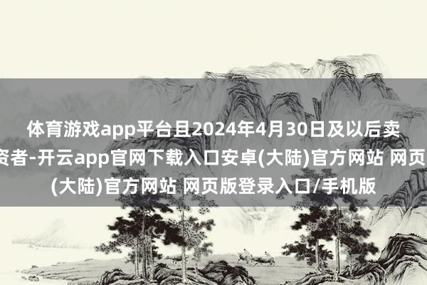 体育游戏app平台且2024年4月30日及以后卖出或连续捏有的投资者-开云app官网下载入口安卓(大陆)官方网站 网页版登录入口/手机版