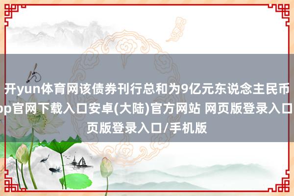 开yun体育网该债券刊行总和为9亿元东说念主民币-开云app官网下载入口安卓(大陆)官方网站 网页版登录入口/手机版