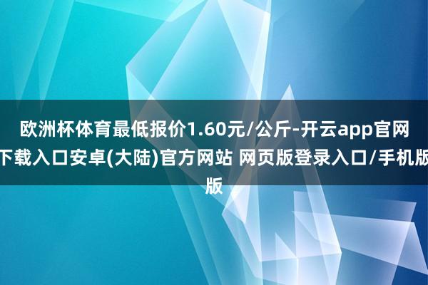 欧洲杯体育最低报价1.60元/公斤-开云app官网下载入口安卓(大陆)官方网站 网页版登录入口/手机版