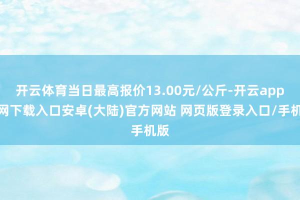 开云体育当日最高报价13.00元/公斤-开云app官网下载入口安卓(大陆)官方网站 网页版登录入口/手机版