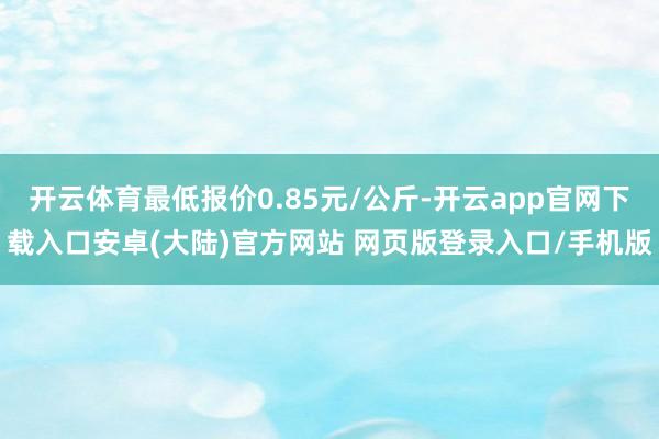 开云体育最低报价0.85元/公斤-开云app官网下载入口安卓(大陆)官方网站 网页版登录入口/手机版