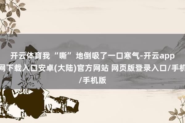 开云体育我 “嘶” 地倒吸了一口寒气-开云app官网下载入口安卓(大陆)官方网站 网页版登录入口/手机版