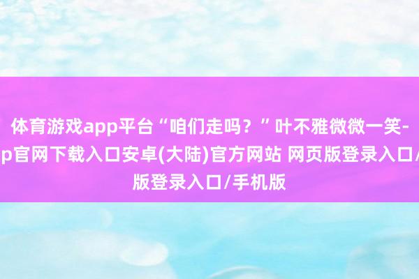 体育游戏app平台“咱们走吗?”叶不雅微微一笑-开云app官网下载入口安卓(大陆)官方网站 网页版登录入口/手机版