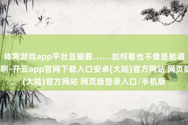 体育游戏app平台豆瓣酱……如何看也不像是能调出鱼肉滋味的东西啊-开云app官网下载入口安卓(大陆)官方网站 网页版登录入口/手机版