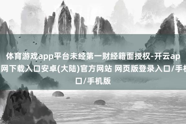 体育游戏app平台未经第一财经籍面授权-开云app官网下载入口安卓(大陆)官方网站 网页版登录入口/手机版