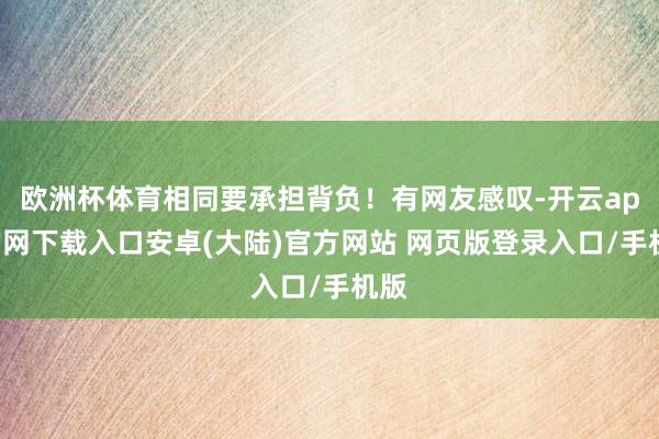 欧洲杯体育相同要承担背负!有网友感叹-开云app官网下载入口安卓(大陆)官方网站 网页版登录入口/手机版