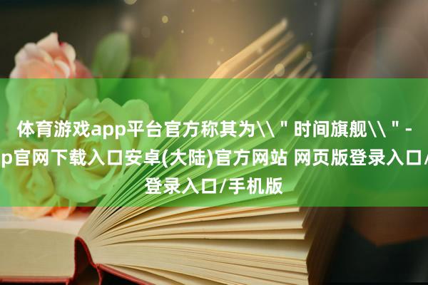 体育游戏app平台官方称其为\"时间旗舰\"-开云app官网下载入口安卓(大陆)官方网站 网页版登录入口/手机版