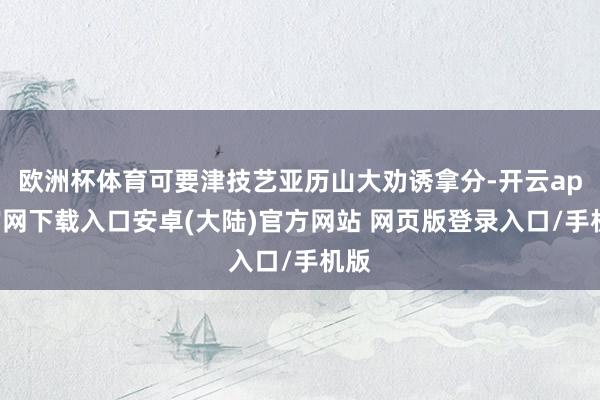 欧洲杯体育可要津技艺亚历山大劝诱拿分-开云app官网下载入口安卓(大陆)官方网站 网页版登录入口/手机版