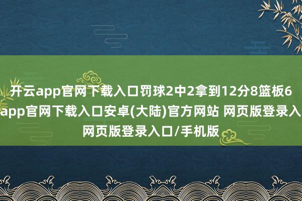 开云app官网下载入口罚球2中2拿到12分8篮板6助攻-开云app官网下载入口安卓(大陆)官方网站 网页版登录入口/手机版