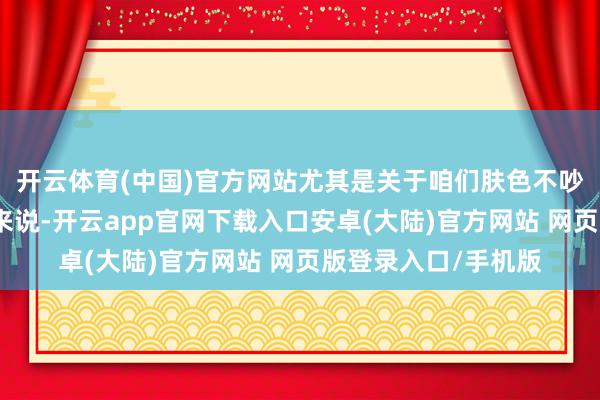开云体育(中国)官方网站尤其是关于咱们肤色不吵嘴凡白的亚洲男生来说-开云app官网下载入口安卓(大陆)官方网站 网页版登录入口/手机版
