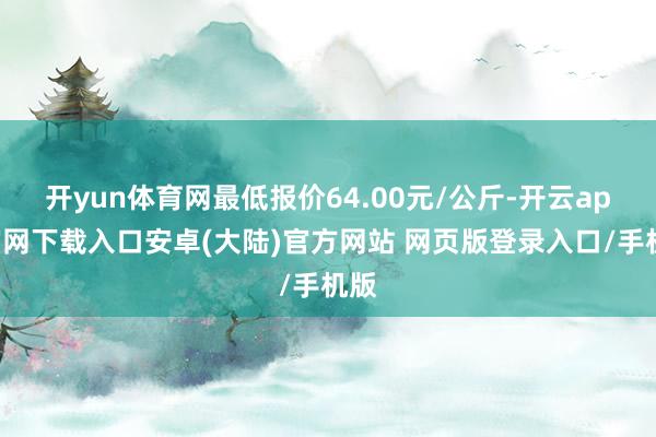 开yun体育网最低报价64.00元/公斤-开云app官网下载入口安卓(大陆)官方网站 网页版登录入口/手机版
