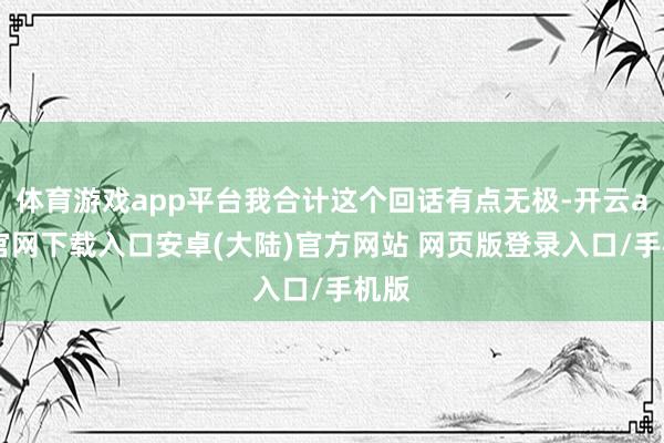 体育游戏app平台我合计这个回话有点无极-开云app官网下载入口安卓(大陆)官方网站 网页版登录入口/手机版