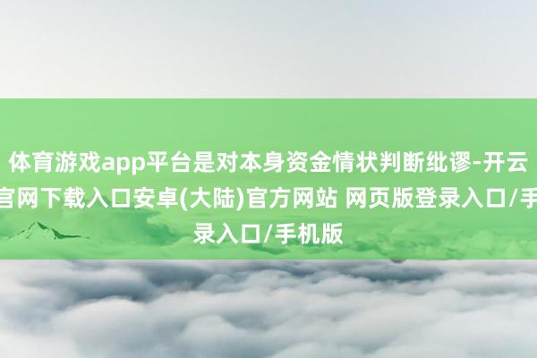 体育游戏app平台是对本身资金情状判断纰谬-开云app官网下载入口安卓(大陆)官方网站 网页版登录入口/手机版