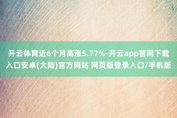 开云体育近6个月高涨5.77%-开云app官网下载入口安卓(大陆)官方网站 网页版登录入口/手机版