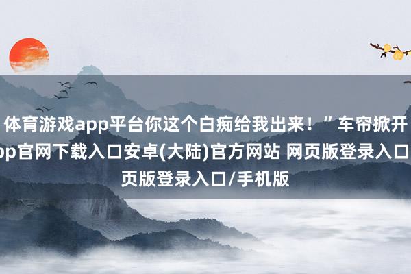 体育游戏app平台你这个白痴给我出来!”车帘掀开-开云app官网下载入口安卓(大陆)官方网站 网页版登录入口/手机版