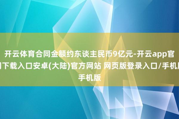 开云体育合同金额约东谈主民币9亿元-开云app官网下载入口安卓(大陆)官方网站 网页版登录入口/手机版
