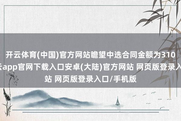开云体育(中国)官方网站瞻望中选合同金额为3106万元-开云app官网下载入口安卓(大陆)官方网站 网页版登录入口/手机版
