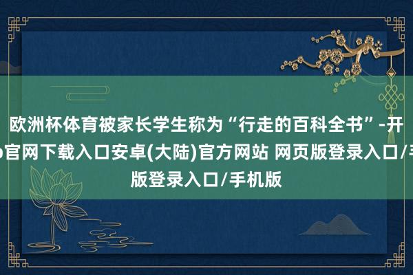 欧洲杯体育被家长学生称为“行走的百科全书”-开云app官网下载入口安卓(大陆)官方网站 网页版登录入口/手机版