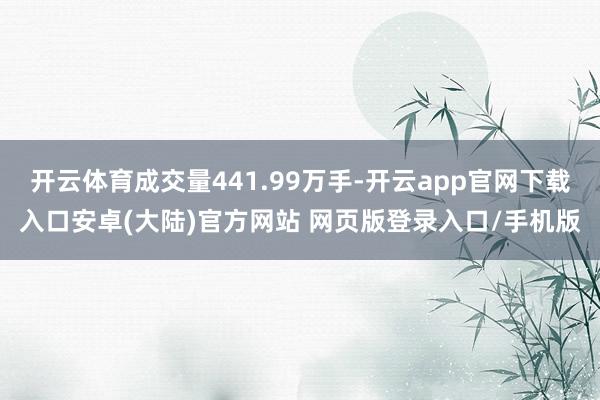开云体育成交量441.99万手-开云app官网下载入口安卓(大陆)官方网站 网页版登录入口/手机版