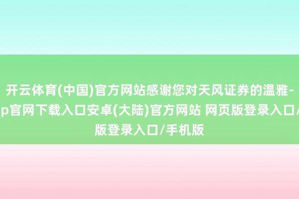 开云体育(中国)官方网站感谢您对天风证券的温雅-开云app官网下载入口安卓(大陆)官方网站 网页版登录入口/手机版