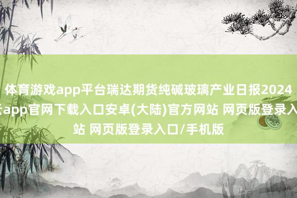 体育游戏app平台瑞达期货纯碱玻璃产业日报20241216-开云app官网下载入口安卓(大陆)官方网站 网页版登录入口/手机版