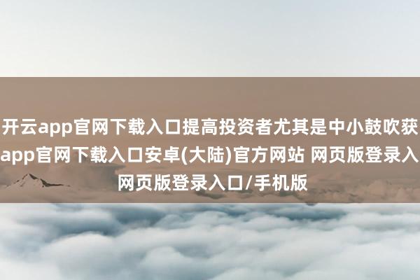 开云app官网下载入口提高投资者尤其是中小鼓吹获取感-开云app官网下载入口安卓(大陆)官方网站 网页版登录入口/手机版