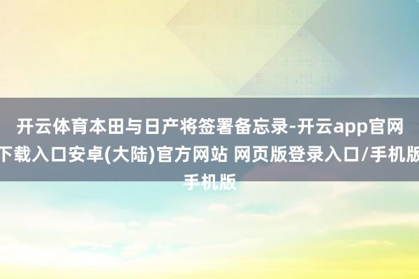 开云体育本田与日产将签署备忘录-开云app官网下载入口安卓(大陆)官方网站 网页版登录入口/手机版