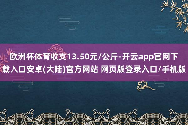 欧洲杯体育收支13.50元/公斤-开云app官网下载入口安卓(大陆)官方网站 网页版登录入口/手机版