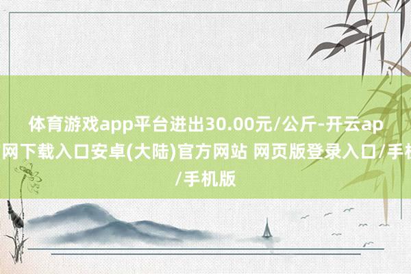 体育游戏app平台进出30.00元/公斤-开云app官网下载入口安卓(大陆)官方网站 网页版登录入口/手机版