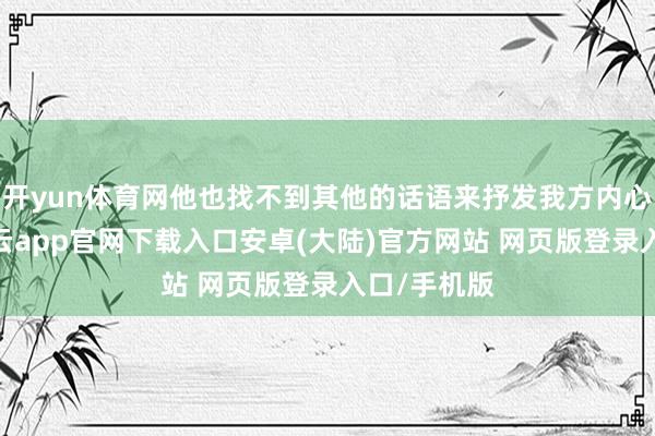 开yun体育网他也找不到其他的话语来抒发我方内心的傀怍-开云app官网下载入口安卓(大陆)官方网站 网页版登录入口/手机版