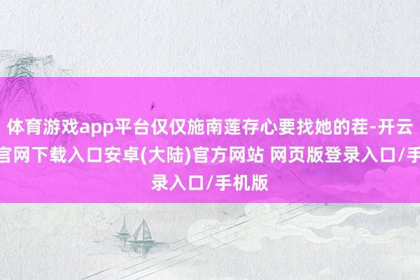 体育游戏app平台仅仅施南莲存心要找她的茬-开云app官网下载入口安卓(大陆)官方网站 网页版登录入口/手机版
