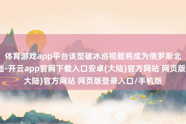 体育游戏app平台该型破冰巡视舰将成为俄罗斯北极地区编队的基础-开云app官网下载入口安卓(大陆)官方网站 网页版登录入口/手机版