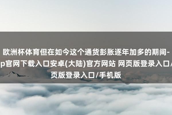 欧洲杯体育但在如今这个通货彭胀逐年加多的期间-开云app官网下载入口安卓(大陆)官方网站 网页版登录入口/手机版