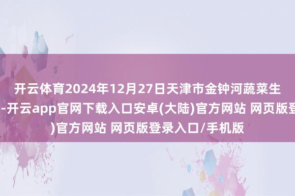 开云体育2024年12月27日天津市金钟河蔬菜生意中心价钱行情-开云app官网下载入口安卓(大陆)官方网站 网页版登录入口/手机版