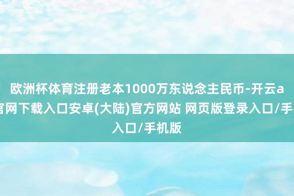欧洲杯体育注册老本1000万东说念主民币-开云app官网下载入口安卓(大陆)官方网站 网页版登录入口/手机版