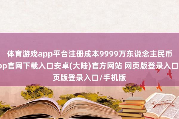 体育游戏app平台注册成本9999万东说念主民币-开云app官网下载入口安卓(大陆)官方网站 网页版登录入口/手机版